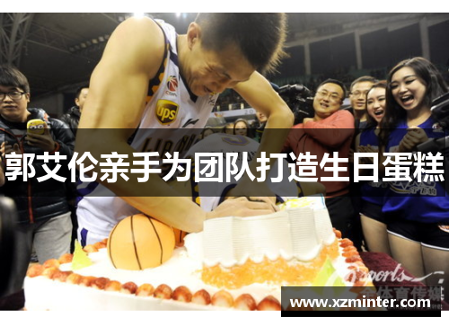 郭艾伦亲手为团队打造生日蛋糕
